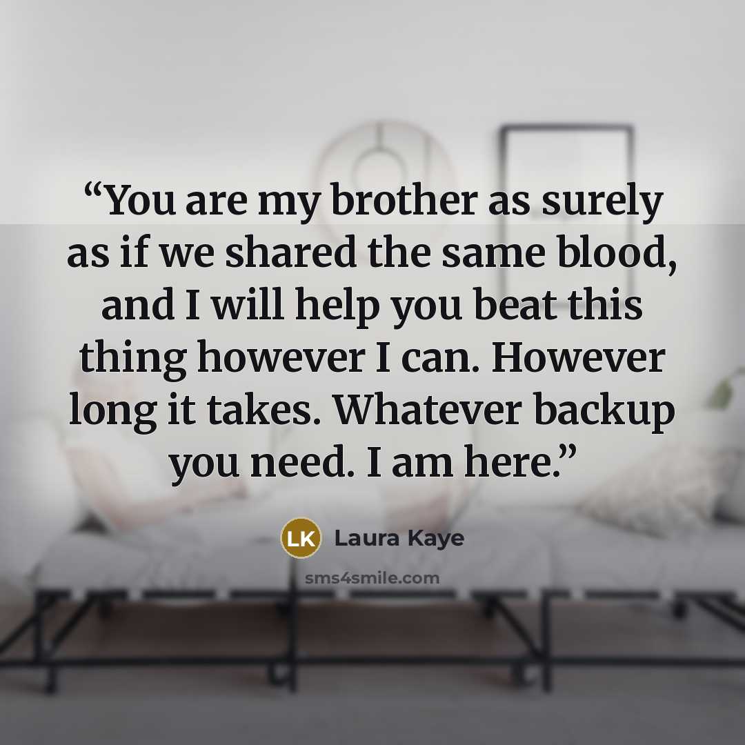 “You are my brother as surely as if we shared the same blood, and I will help you beat this thing however I can. However long it takes. Whatever backup you need. I am here.” quote by Laura Kaye