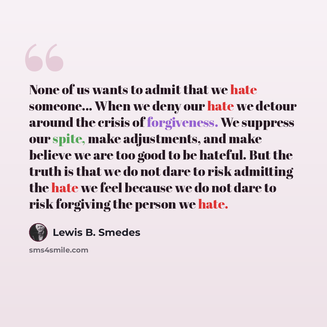 “None of us wants to admit that we hate someone... When we deny our hate we detour around the crisis of forgiveness. We suppress our spite, make adjustments, and make believe we are too good to be hateful. But the truth is that we do not dare to risk admitting the hate we feel because we do not…” quote by Lewis B. Smedes