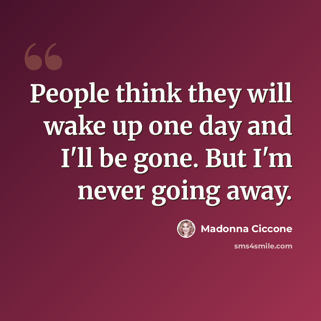 “People think they will wake up one day and I'll be gone. But I'm never going away.” quote by Madonna Ciccone