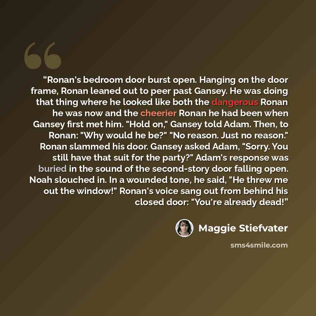 “Ronan's bedroom door burst open. Hanging on the door frame, Ronan leaned out to peer past Gansey. He was doing that thing where he looked like both the dangerous Ronan he was now and the cheerier Ronan he had been when Gansey first met him. "Hold on," Gansey told Adam. Then, to Ronan: "Why would…” quote by Maggie Stiefvater