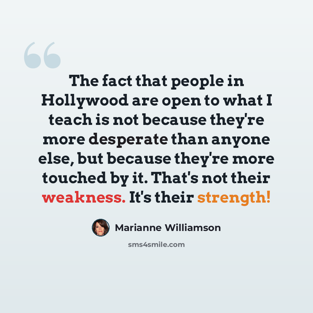 “The fact that people in Hollywood are open to what I teach is not because they're more desperate than anyone else, but because they're more touched by it. That's not their weakness. It's their strength!” quote by Marianne Williamson