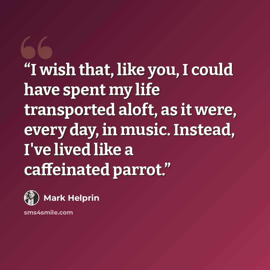 “I wish that, like you, I could have spent my life transported aloft, as it were, every day, in music. Instead, I've lived like a caffeinated parrot.” quote by Mark Helprin