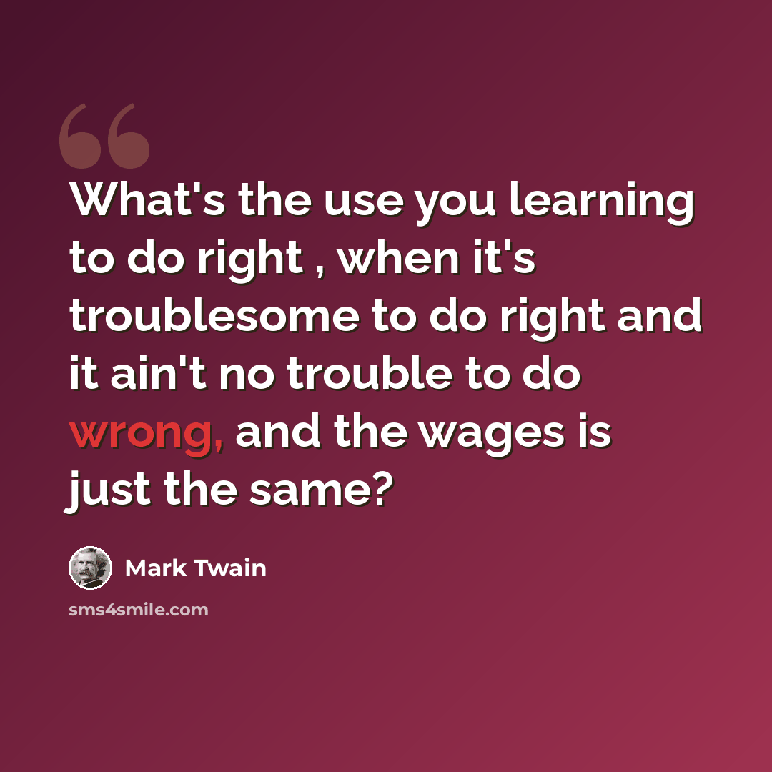 “What's the use you learning to do right , when it's troublesome to do right and it ain't no trouble to do wrong, and the wages is just the same?” quote by Mark Twain