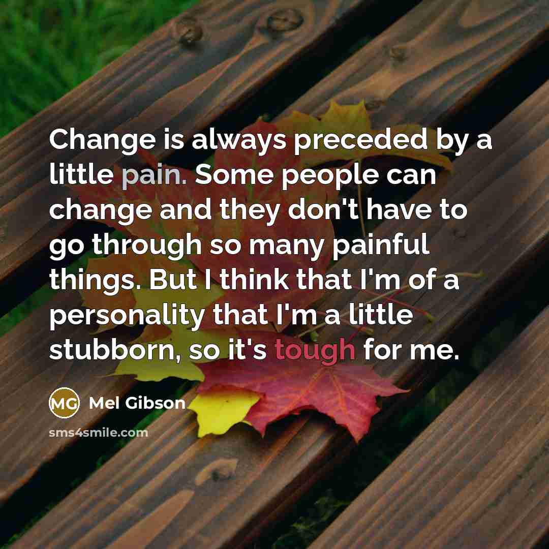 “Change is always preceded by a little pain. Some people can change and they don't have to go through so many painful things. But I think that I'm of a personality that I'm a little stubborn, so it's tough for me.” quote by Mel Gibson