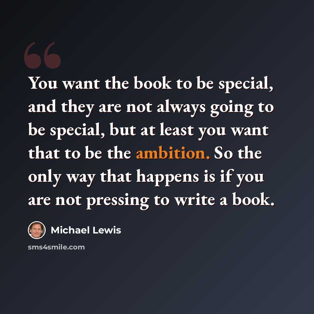 “You want the book to be special, and they are not always going to be special, but at least you want that to be the ambition. So the only way that happens is if you are not pressing to write a book.” quote by Michael Lewis
