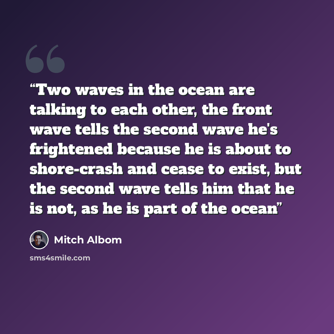 “Two waves in the ocean are talking to each other, the front wave tells the second wave he's frightened because he is about to shore-crash and cease to exist, but the second wave tells him that he is not, as he is part of the ocean” quote by Mitch Albom