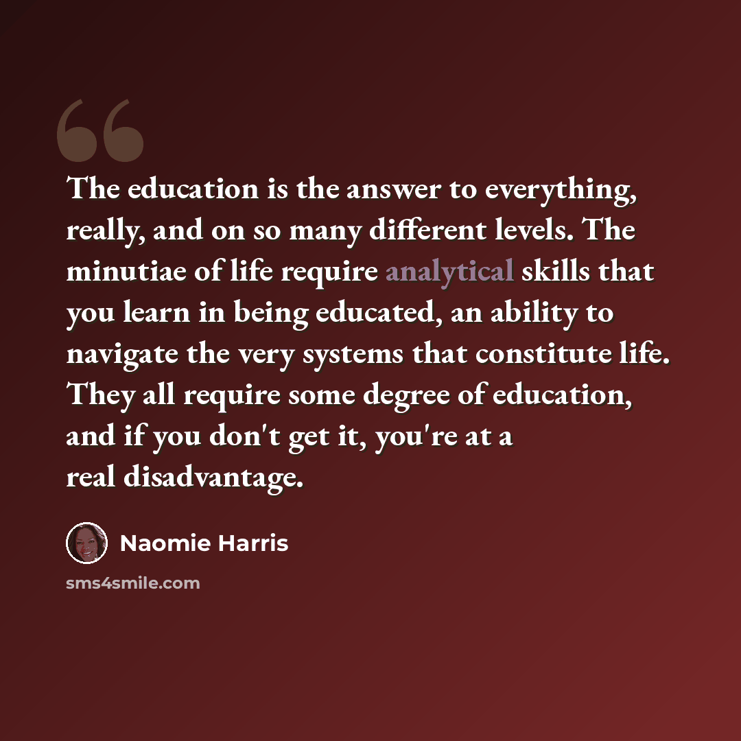 “The education is the answer to everything, really, and on so many different levels. The minutiae of life require analytical skills that you learn in being educated, an ability to navigate the very systems that constitute life. They all require some degree of education, and if you don't get it…” quote by Naomie Harris