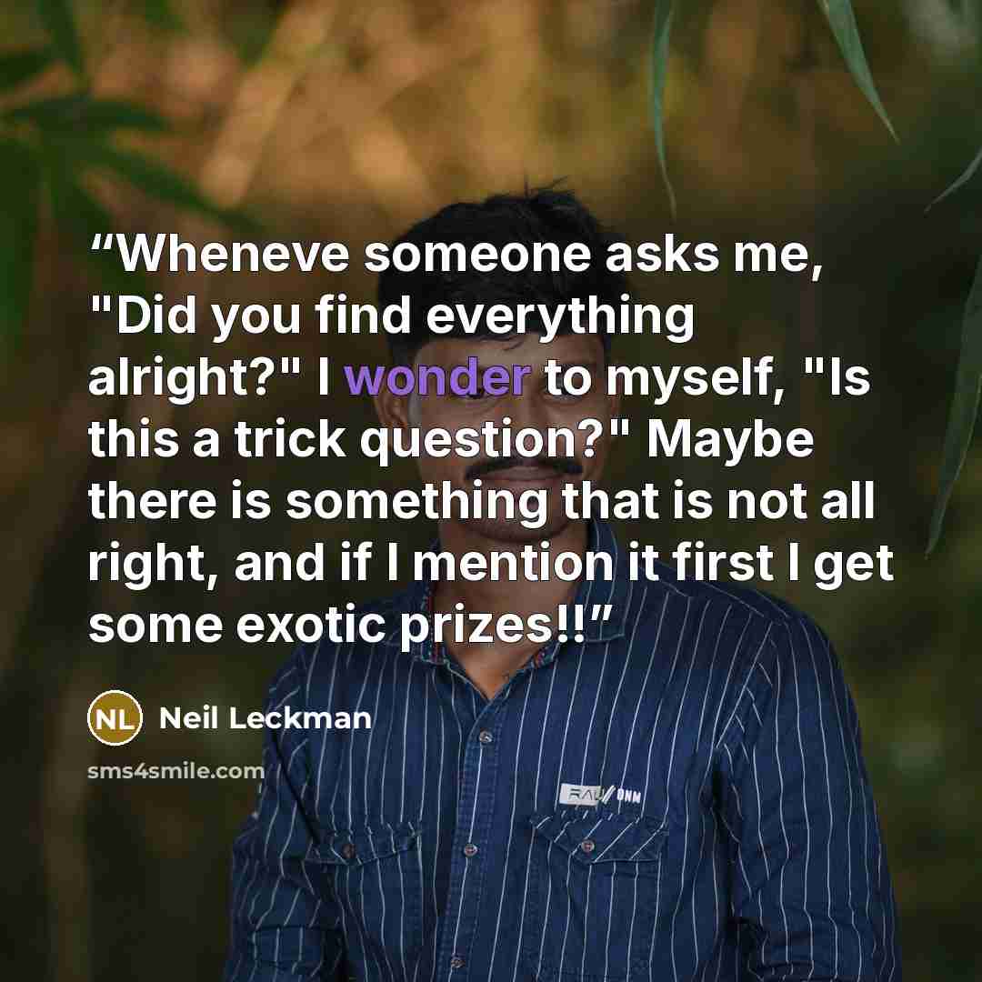 “Wheneve someone asks me, "Did you find everything alright?" I wonder to myself, "Is this a trick question?" Maybe there is something that is not all right, and if I mention it first I get some exotic prizes!!” quote by Neil Leckman