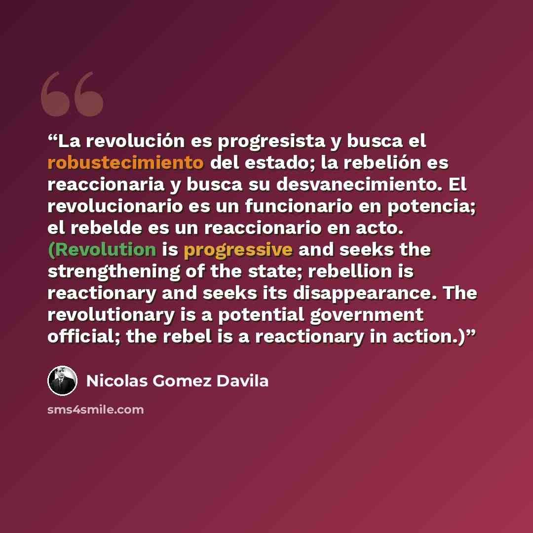 “La revolución es progresista y busca el robustecimiento del estado; la rebelión es reaccionaria y busca su desvanecimiento. El revolucionario es un funcionario en potencia; el rebelde es un reaccionario en acto. (Revolution is progressive and seeks the strengthening of the state; rebellion is…” quote by Nicolás Gómez Dávila