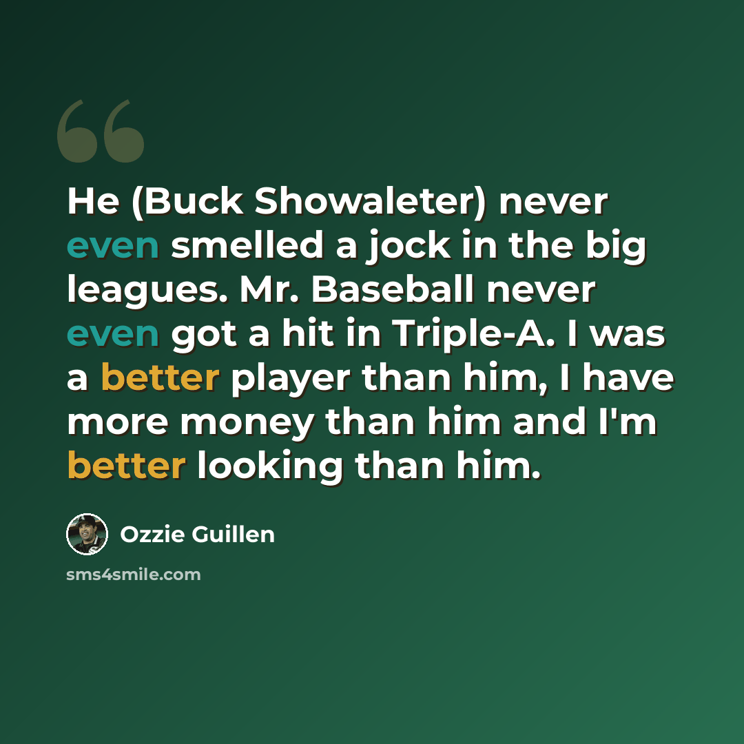“He (Buck Showaleter) never even smelled a jock in the big leagues. Mr. Baseball never even got a hit in Triple-A. I was a better player than him, I have more money than him and I'm better looking than him.” quote by Ozzie Guillen