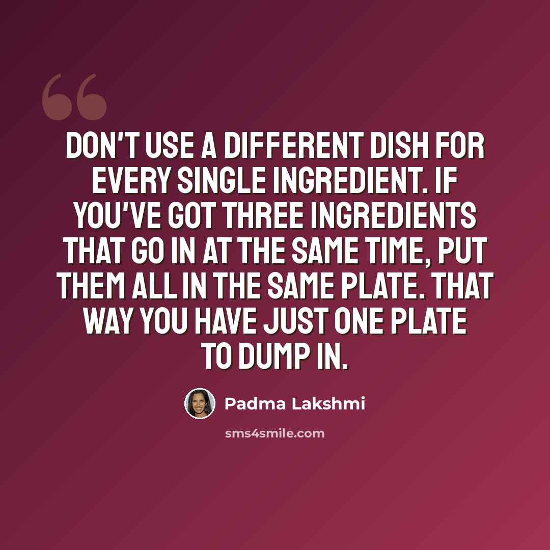 “Don't use a different dish for every single ingredient. If you've got three ingredients that go in at the same time, put them all in the same plate. That way you have just one plate to dump in.” quote by Padma Lakshmi