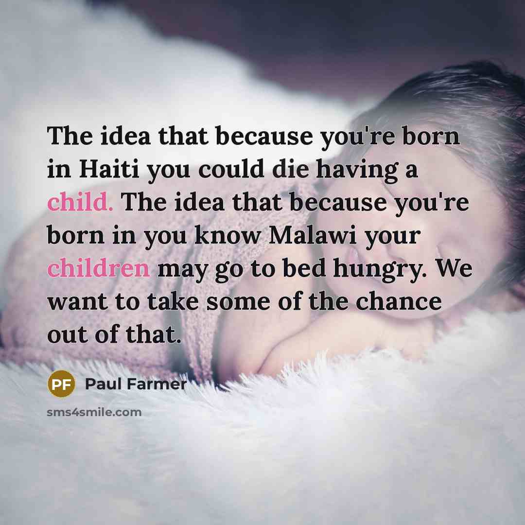 “The idea that because you're born in Haiti you could die having a child. The idea that because you're born in you know Malawi your children may go to bed hungry. We want to take some of the chance out of that.” quote by Paul Farmer