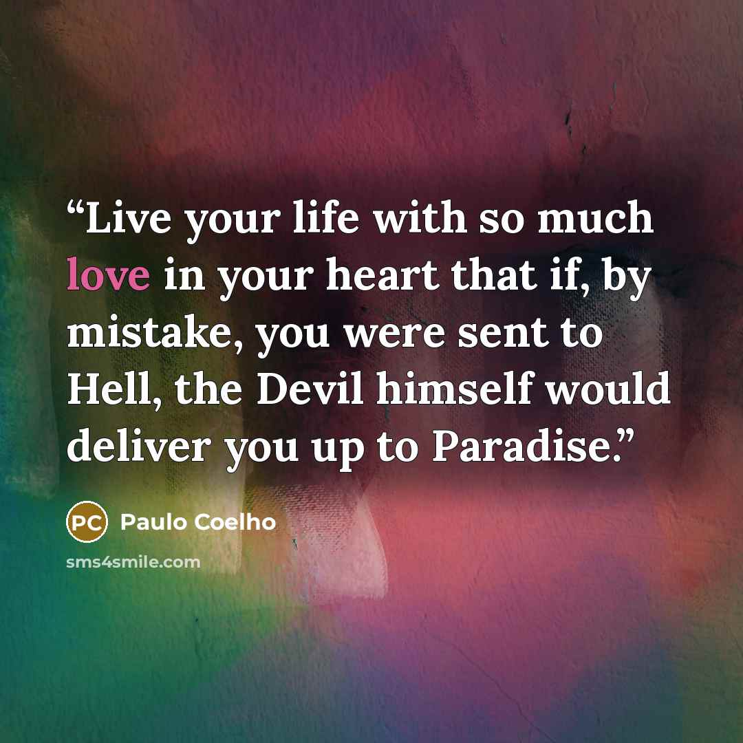 “Live your life with so much love in your heart that if, by mistake, you were sent to Hell, the Devil himself would deliver you up to Paradise.” quote by Paulo Coelho