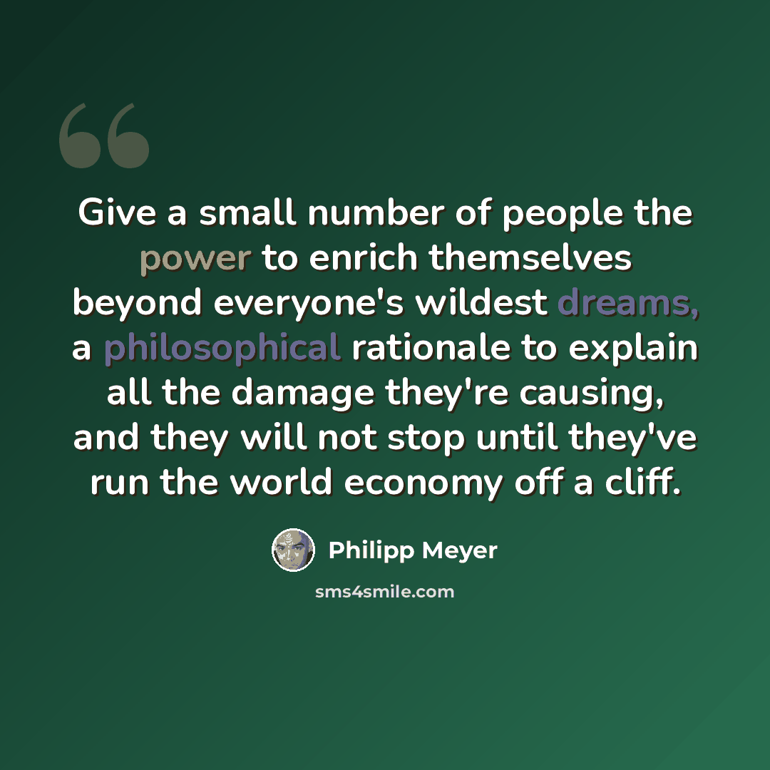 “Give a small number of people the power to enrich themselves beyond everyone's wildest dreams, a philosophical rationale to explain all the damage they're causing, and they will not stop until they've run the world economy off a cliff.” quote by Philipp Meyer