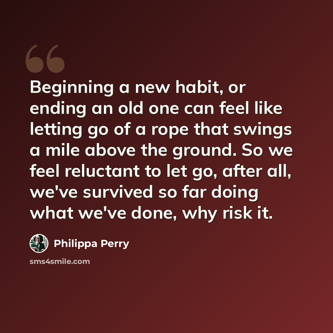 “Beginning a new habit, or ending an old one can feel like letting go of a rope that swings a mile above the ground. So we feel reluctant to let go, after all, we've survived so far doing what we've done, why risk it.” quote by Philippa Perry