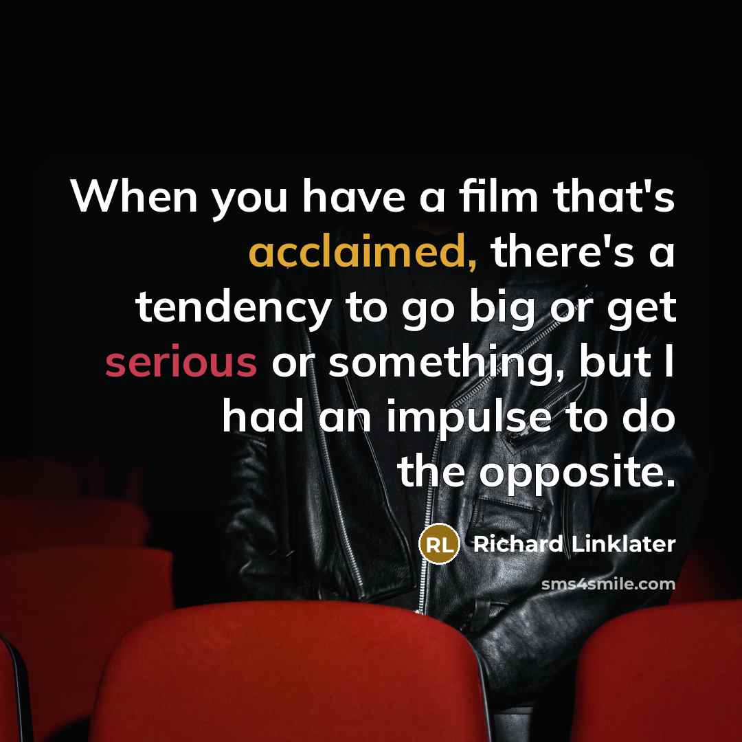 “When you have a film that's acclaimed, there's a tendency to go big or get serious or something, but I had an impulse to do the opposite.” quote by Richard Linklater