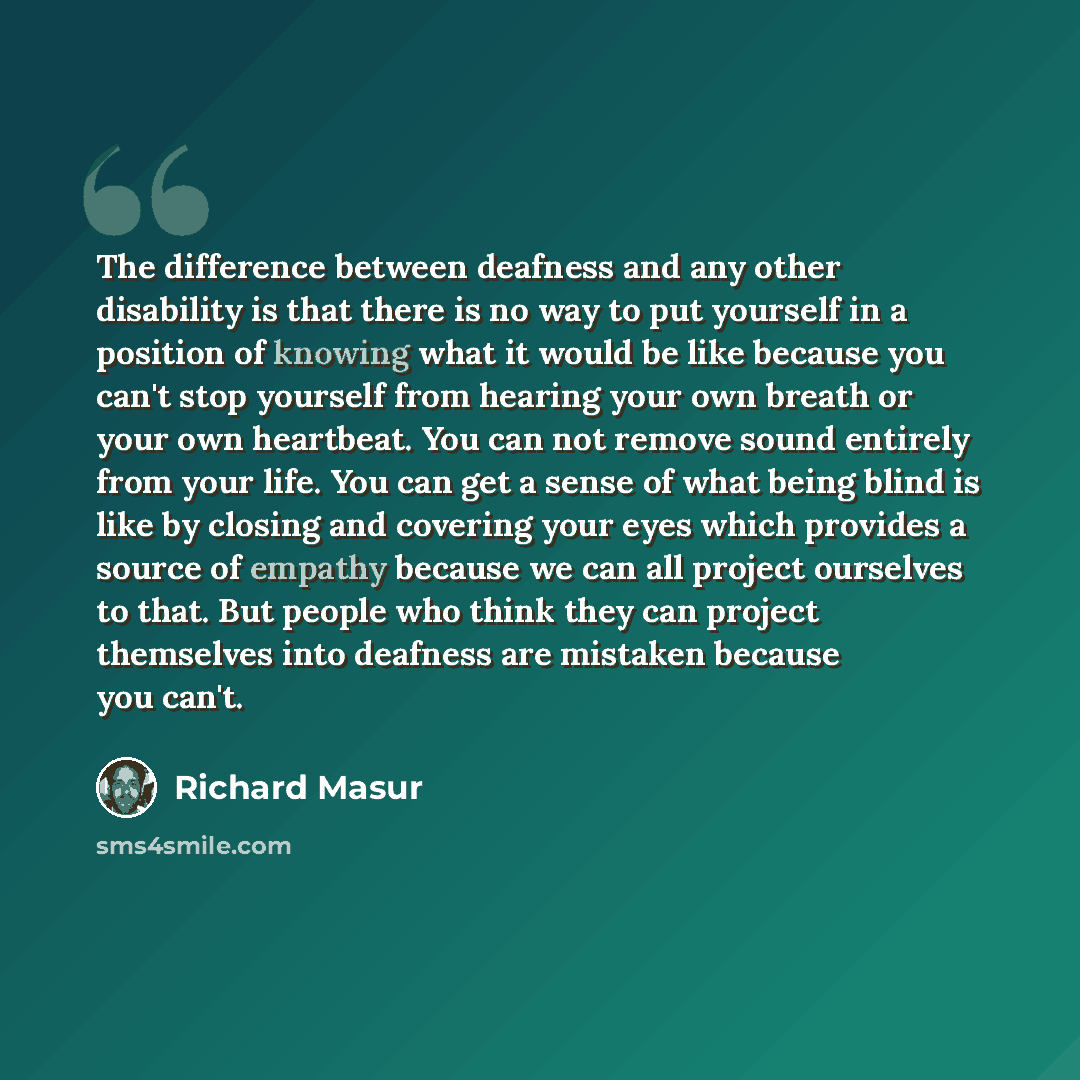 “The difference between deafness and any other disability is that there is no way to put yourself in a position of knowing what it would be like because you can't stop yourself from hearing your own breath or your own heartbeat. You can not remove sound entirely from your life. You can get a sense…” quote by Richard Masur