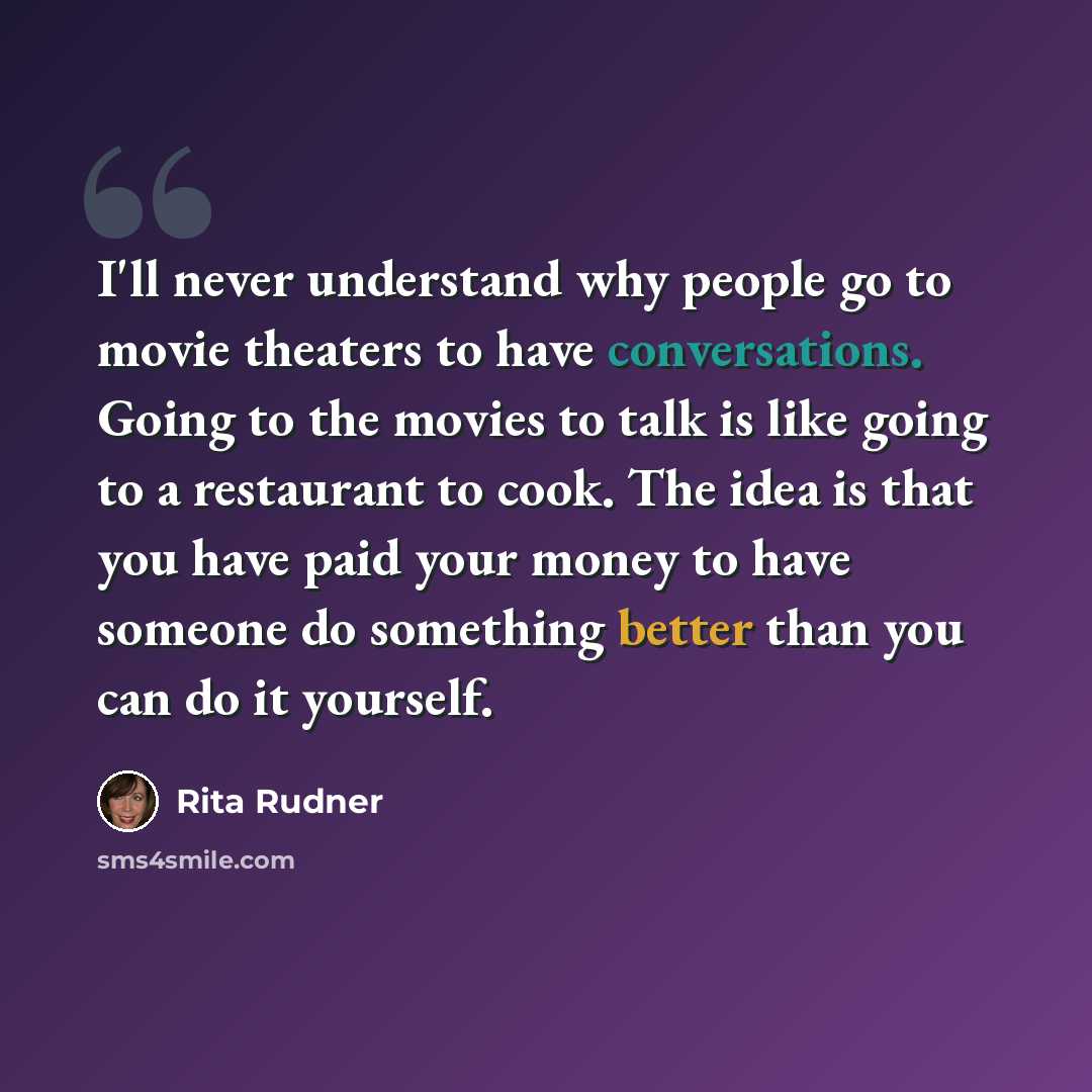 “I'll never understand why people go to movie theaters to have conversations. Going to the movies to talk is like going to a restaurant to cook. The idea is that you have paid your money to have someone do something better than you can do it yourself.” quote by Rita Rudner