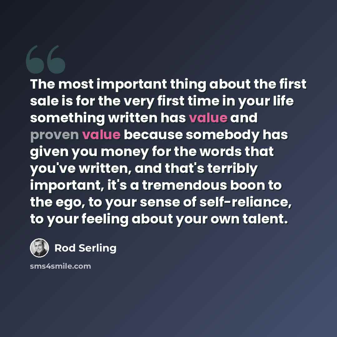 “The most important thing about the first sale is for the very first time in your life something written has value and proven value because somebody has given you money for the words that you've written, and that's terribly important, it's a tremendous boon to the ego, to your sense of…” quote by Rod Serling