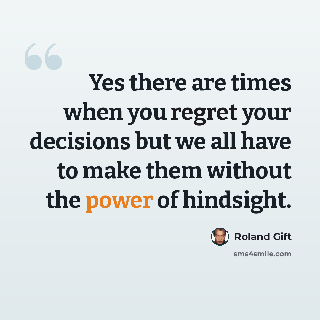 “Yes there are times when you regret your decisions but we all have to make them without the power of hindsight.” quote by Roland Gift