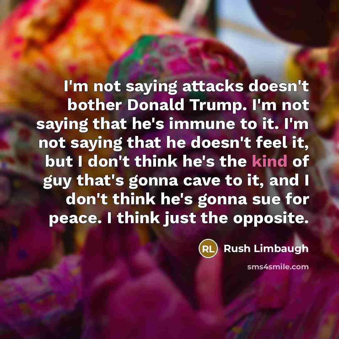 “I'm not saying attacks doesn't bother Donald Trump. I'm not saying that he's immune to it. I'm not saying that he doesn't feel it, but I don't think he's the kind of guy that's gonna cave to it, and I don't think he's gonna sue for peace. I think just the opposite.” quote by Rush Limbaugh