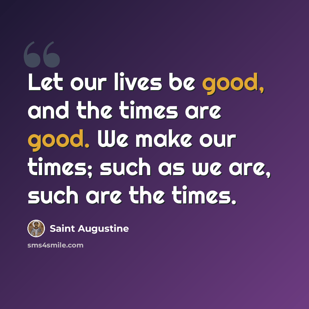 “Let our lives be good, and the times are good. We make our times; such as we are, such are the times.” quote by Saint Augustine