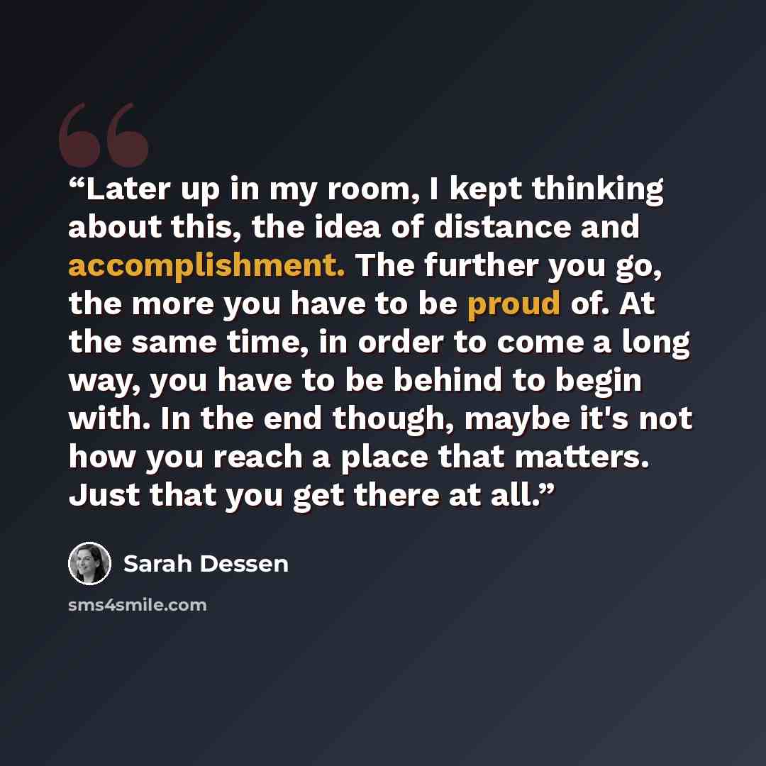 “Later up in my room, I kept thinking about this, the idea of distance and accomplishment. The further you go, the more you have to be proud of. At the same time, in order to come a long way, you have to be behind to begin with. In the end though, maybe it's not how you reach a place that matters…” quote by Sarah Dessen