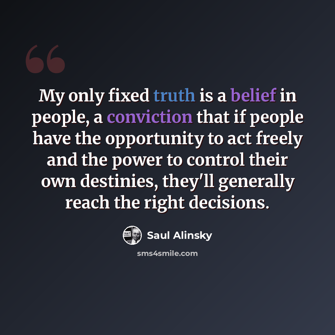 “My only fixed truth is a belief in people, a conviction that if people have the opportunity to act freely and the power to control their own destinies, they'll generally reach the right decisions.” quote by Saul Alinsky