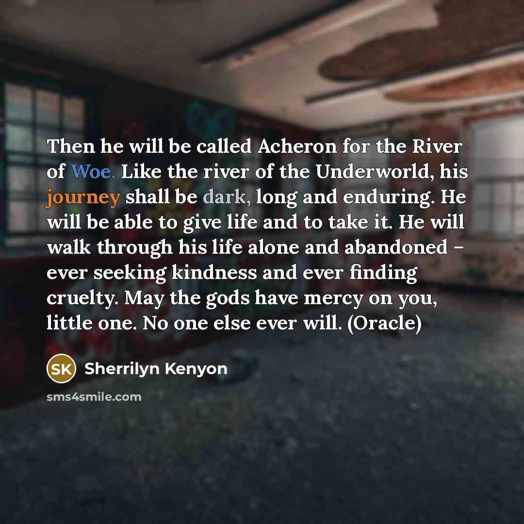 “Then he will be called Acheron for the River of Woe. Like the river of the Underworld, his journey shall be dark, long and enduring. He will be able to give life and to take it. He will walk through his life alone and abandoned – ever seeking kindness and ever finding cruelty. May the gods have…” quote by Sherrilyn Kenyon