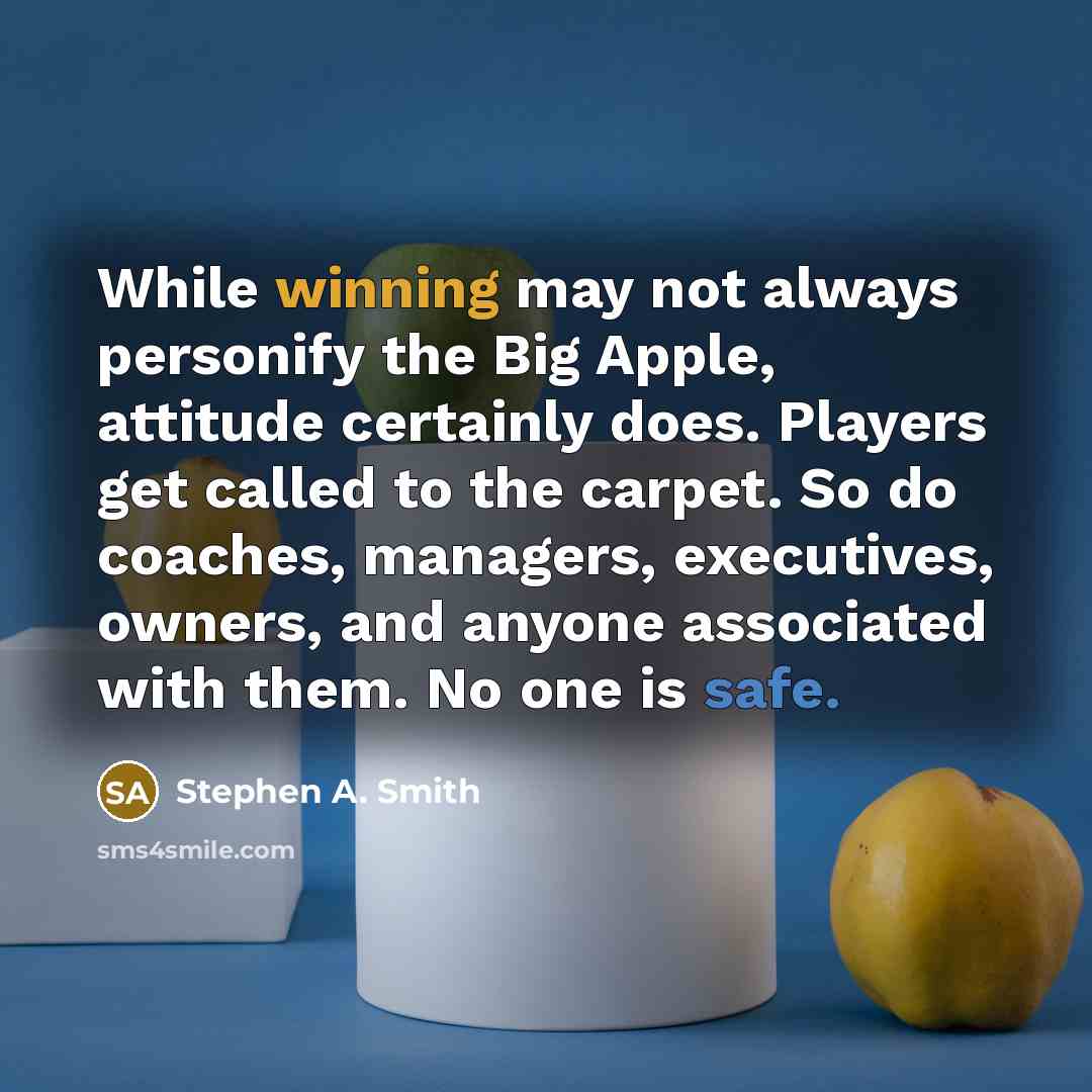 “While winning may not always personify the Big Apple, attitude certainly does. Players get called to the carpet. So do coaches, managers, executives, owners, and anyone associated with them. No one is safe.” quote by Stephen A. Smith