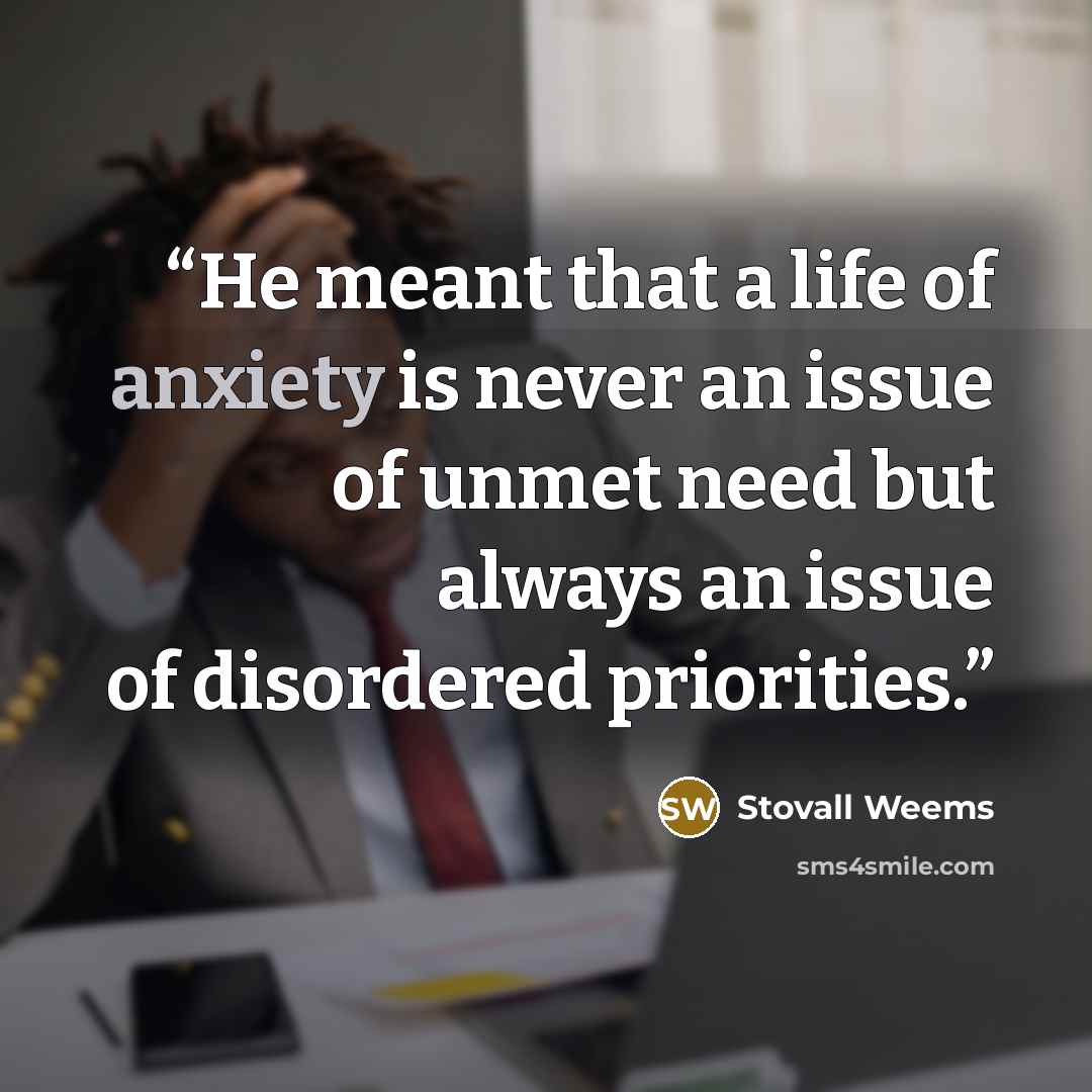 “He meant that a life of anxiety is never an issue of unmet need but always an issue of disordered priorities.” quote by Stovall Weems