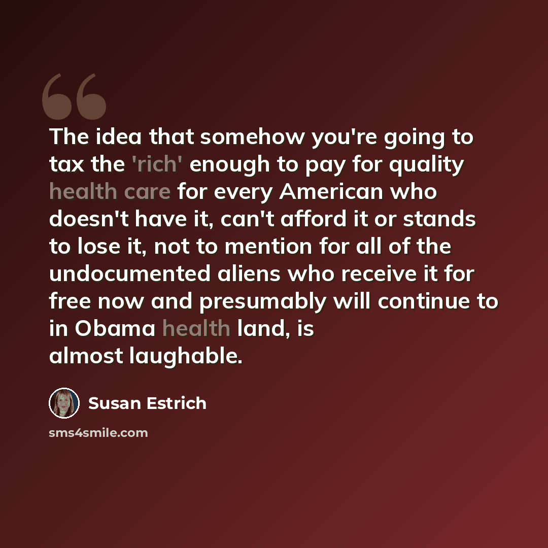 “The idea that somehow you're going to tax the 'rich' enough to pay for quality health care for every American who doesn't have it, can't afford it or stands to lose it, not to mention for all of the undocumented aliens who receive it for free now and presumably will continue to in Obama health…” quote by Susan Estrich