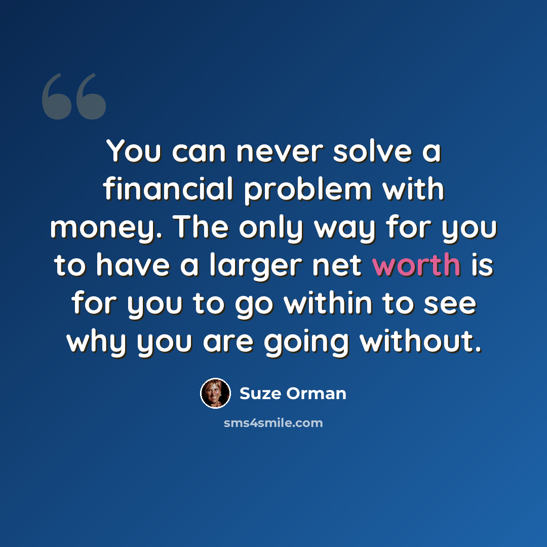 “You can never solve a financial problem with money. The only way for you to have a larger net worth is for you to go within to see why you are going without.” quote by Suze Orman