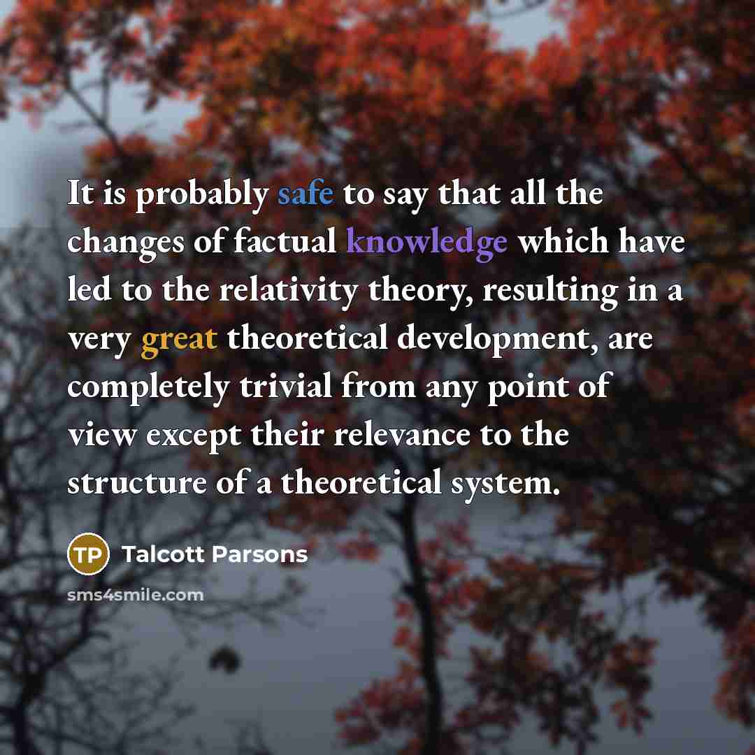 “It is probably safe to say that all the changes of factual knowledge which have led to the relativity theory, resulting in a very great theoretical development, are completely trivial from any point of view except their relevance to the structure of a theoretical system.” quote by Talcott Parsons