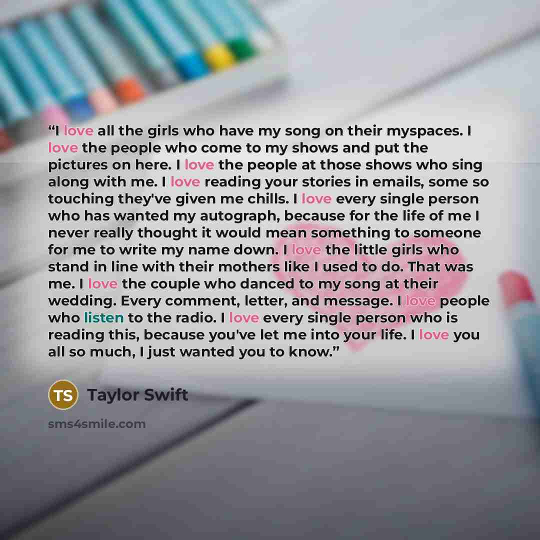 “I love all the girls who have my song on their myspaces. I love the people who come to my shows and put the pictures on here. I love the people at those shows who sing along with me. I love reading your stories in emails, some so touching they've given me chills. I love every single person who has…” quote by Taylor Swift