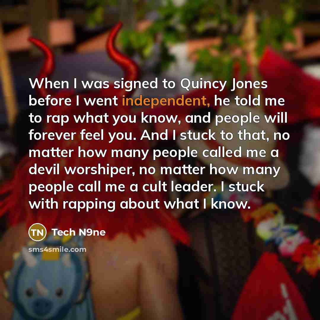 “When I was signed to Quincy Jones before I went independent, he told me to rap what you know, and people will forever feel you. And I stuck to that, no matter how many people called me a devil worshiper, no matter how many people call me a cult leader. I stuck with rapping about what I know.” quote by Tech N9ne