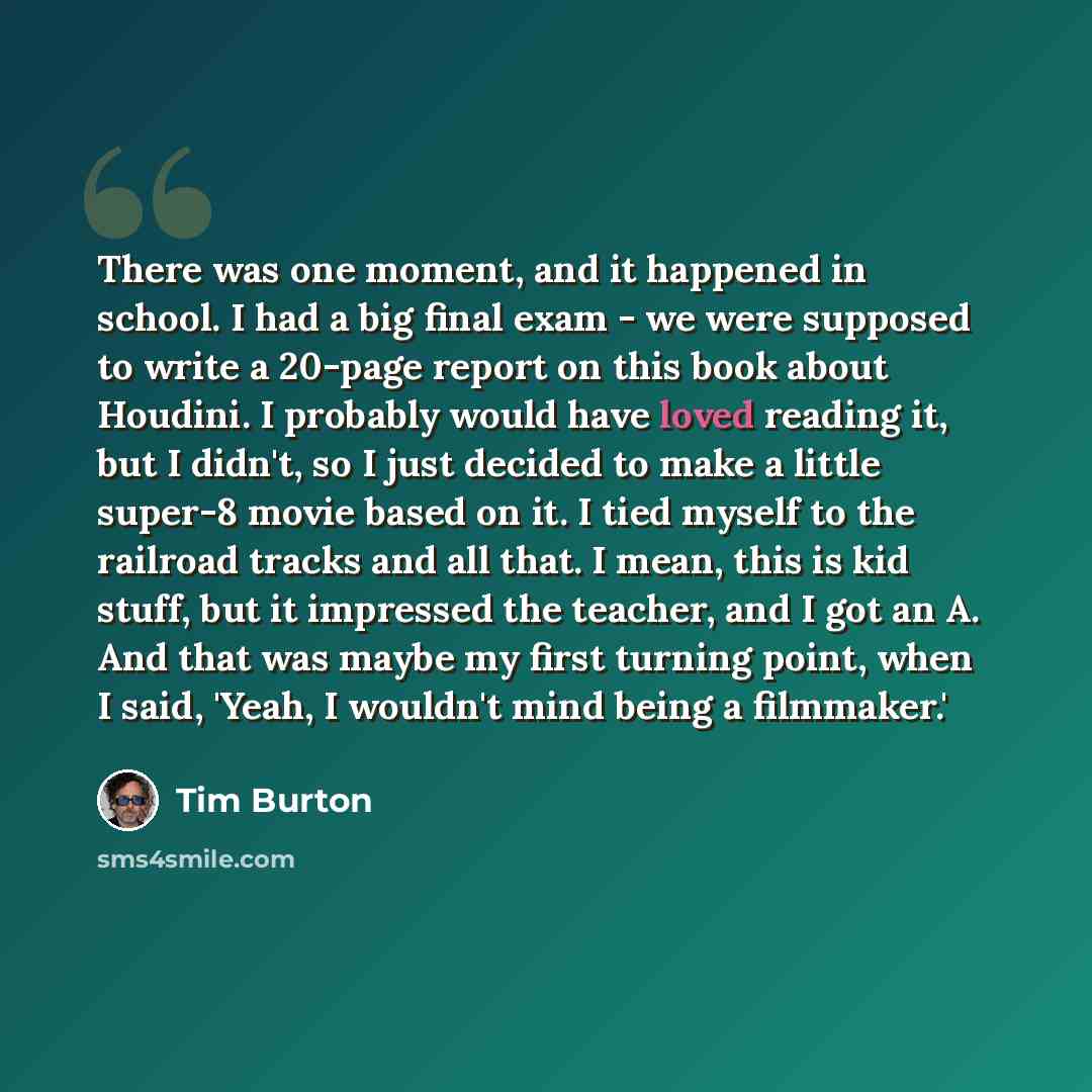 “There was one moment, and it happened in school. I had a big final exam - we were supposed to write a 20-page report on this book about Houdini. I probably would have loved reading it, but I didn't, so I just decided to make a little super-8 movie based on it. I tied myself to the railroad tracks…” quote by Tim Burton