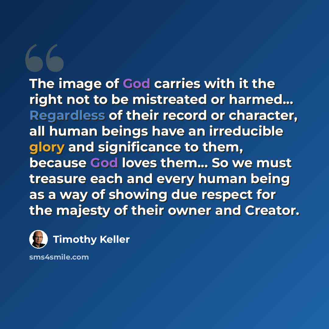 “The image of God carries with it the right not to be mistreated or harmed… Regardless of their record or character, all human beings have an irreducible glory and significance to them, because God loves them… So we must treasure each and every human being as a way of showing due respect for the…” quote by Timothy Keller