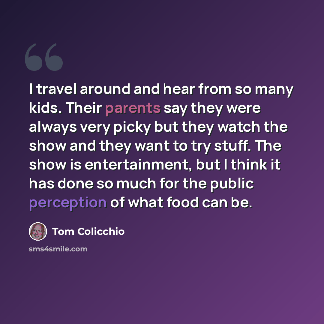 “I travel around and hear from so many kids. Their parents say they were always very picky but they watch the show and they want to try stuff. The show is entertainment, but I think it has done so much for the public perception of what food can be.” quote by Tom Colicchio