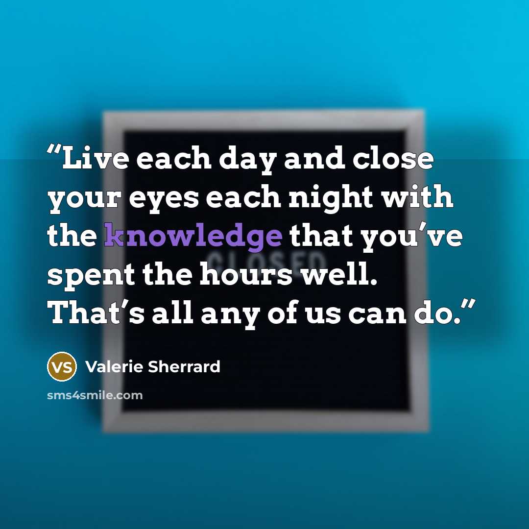 “Live each day and close your eyes each night with the knowledge that you’ve spent the hours well. That’s all any of us can do.” quote by Valerie Sherrard