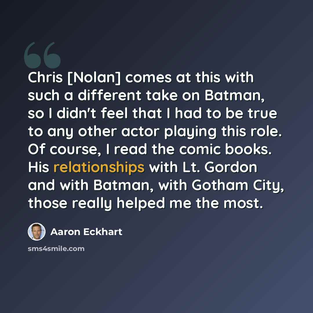 “Chris [Nolan] comes at this with such a different take on Batman, so I didn't feel that I had to be true to any other actor playing this role. Of course, I read the comic books. His relationships with Lt. Gordon and with Batman, with Gotham City, those really helped me the most.” quote by Aaron Eckhart