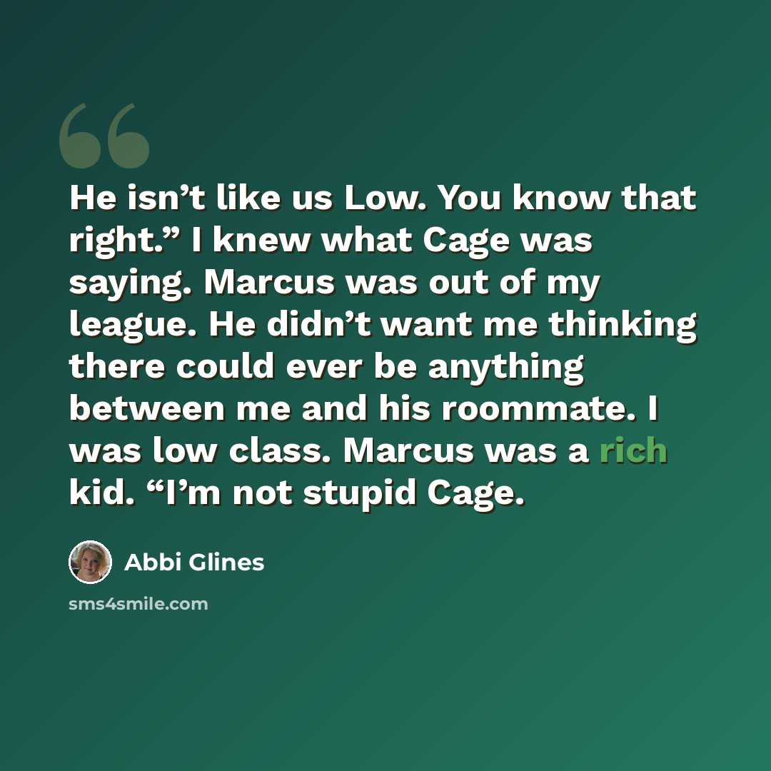 “He isn’t like us Low. You know that right.” I knew what Cage was saying. Marcus was out of my league. He didn’t want me thinking there could ever be anything between me and his roommate. I was low class. Marcus was a rich kid. “I’m not stupid Cage.” quote by Abbi Glines