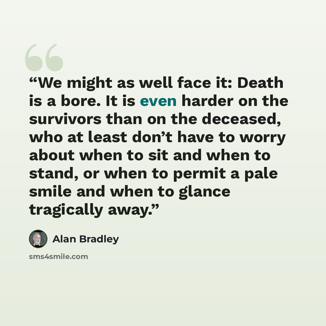 “We might as well face it: Death is a bore. It is even harder on the survivors than on the deceased, who at least don’t have to worry about when to sit and when to stand, or when to permit a pale smile and when to glance tragically away.” quote by Alan Bradley