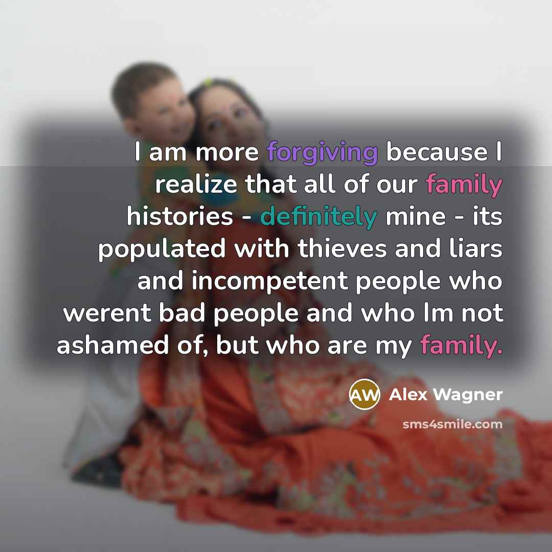 “I am more forgiving because I realize that all of our family histories - definitely mine - its populated with thieves and liars and incompetent people who werent bad people and who Im not ashamed of, but who are my family.” quote by Alex Wagner