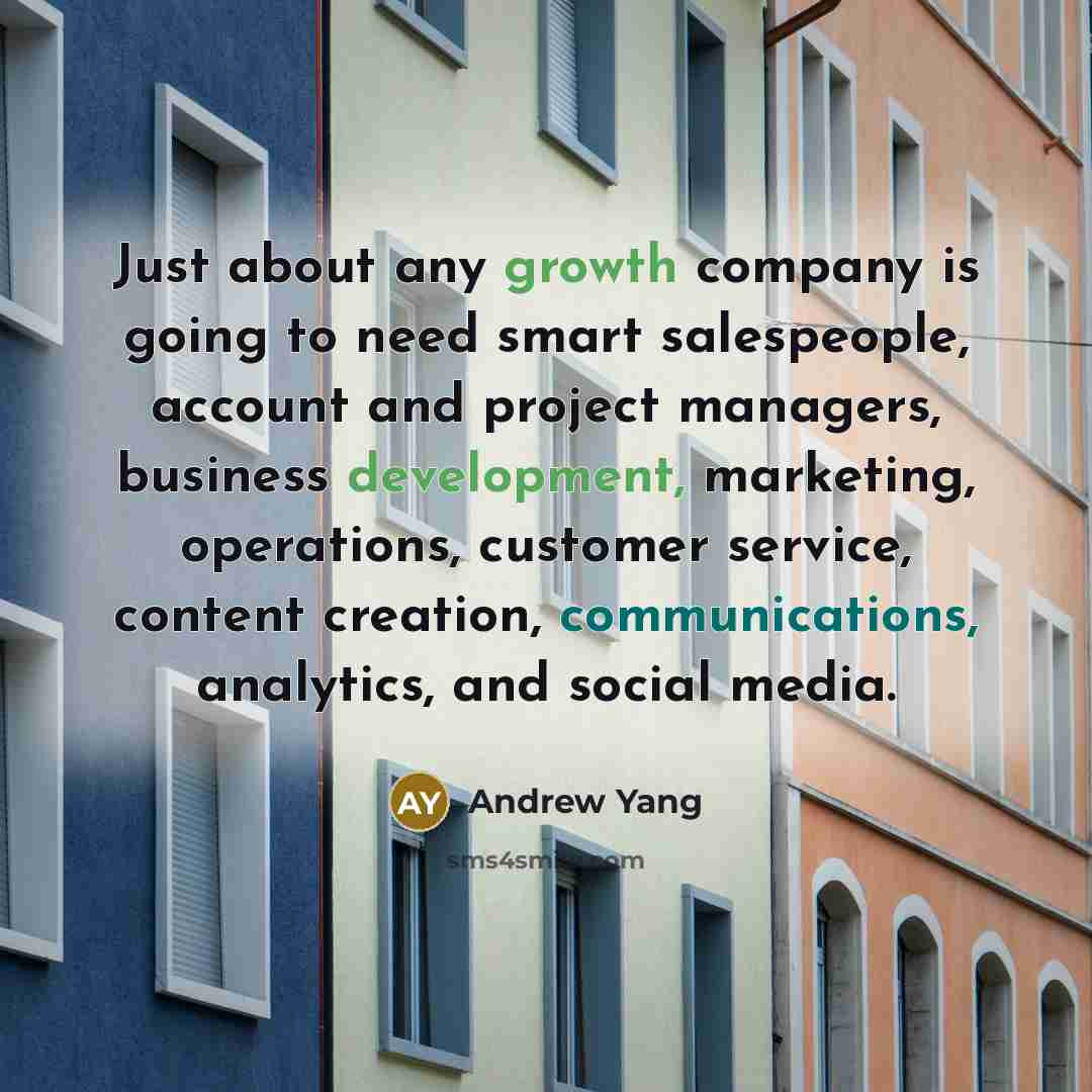 “Just about any growth company is going to need smart salespeople, account and project managers, business development, marketing, operations, customer service, content creation, communications, analytics, and social media.” quote by Andrew Yang