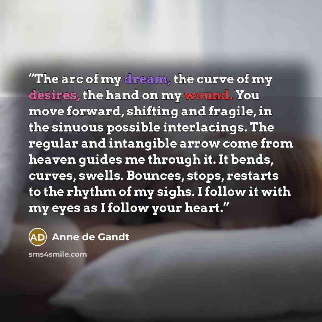 “The arc of my dream, the curve of my desires, the hand on my wound. You move forward, shifting and fragile, in the sinuous possible interlacings. The regular and intangible arrow come from heaven guides me through it. It bends, curves, swells. Bounces, stops, restarts to the rhythm of my sighs. I…” quote by Anne de Gandt