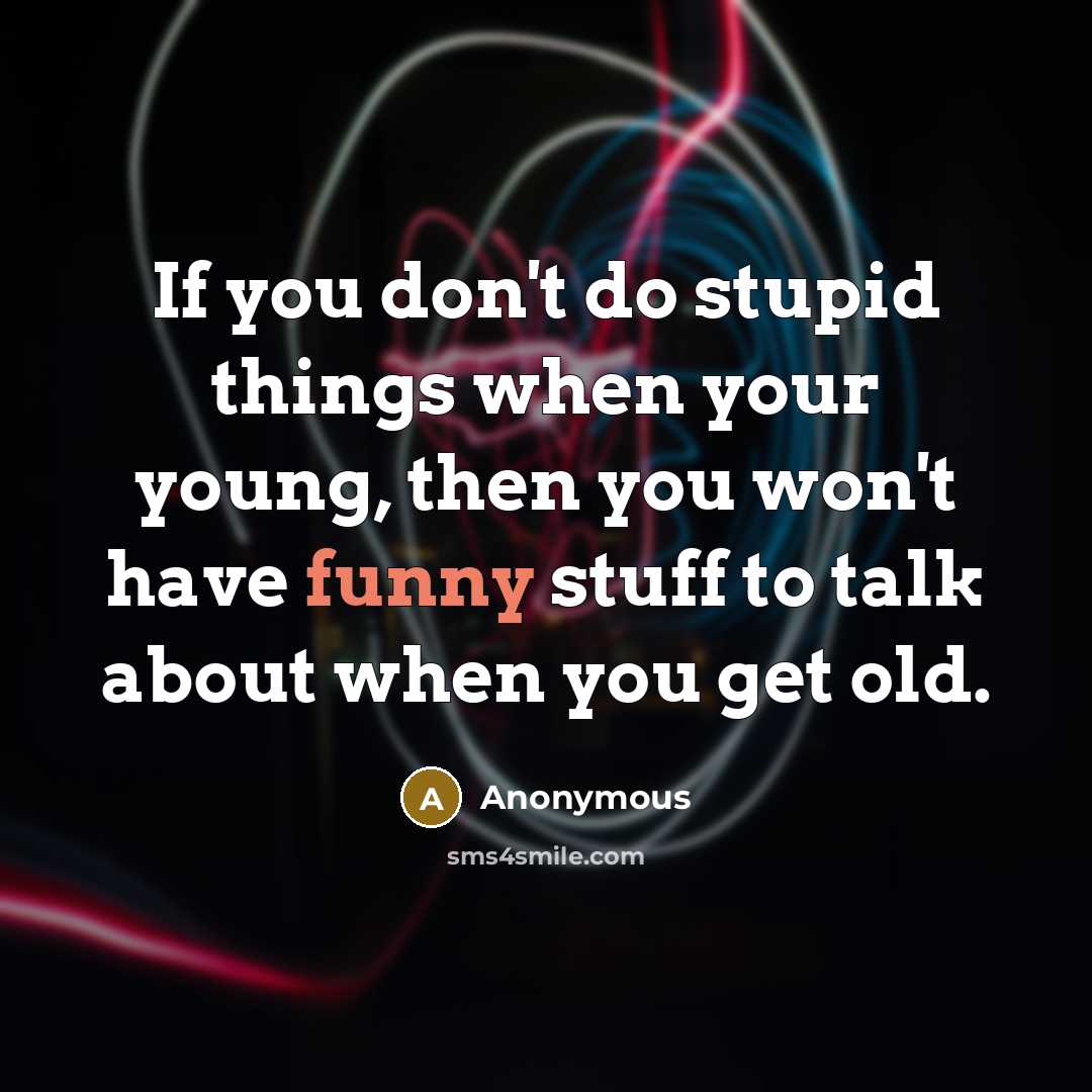 “If you don't do stupid things when your young, then you won't have funny stuff to talk about when you get old.” quote by Anonymous