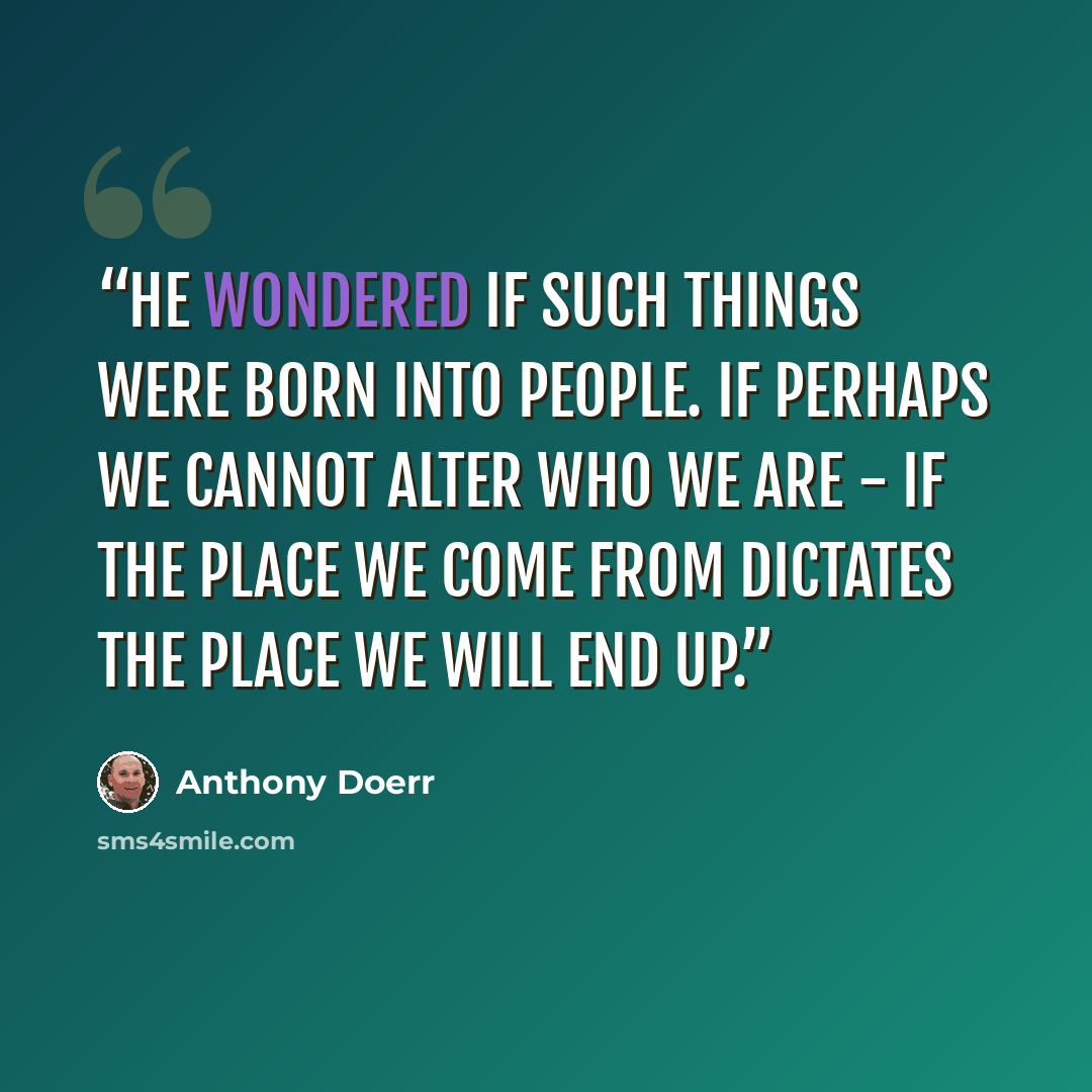“He wondered if such things were born into people. If perhaps we cannot alter who we are - if the place we come from dictates the place we will end up.” quote by Anthony Doerr