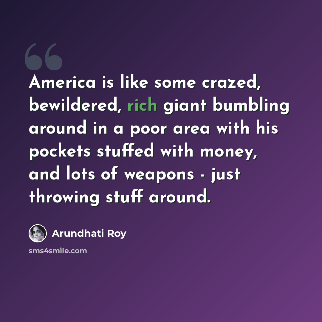 “America is like some crazed, bewildered, rich giant bumbling around in a poor area with his pockets stuffed with money, and lots of weapons - just throwing stuff around.” quote by Arundhati Roy