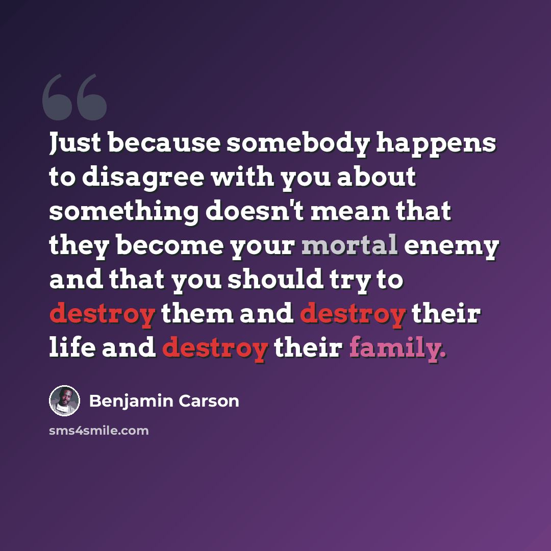 “Just because somebody happens to disagree with you about something doesn't mean that they become your mortal enemy and that you should try to destroy them and destroy their life and destroy their family.” quote by Benjamin Carson
